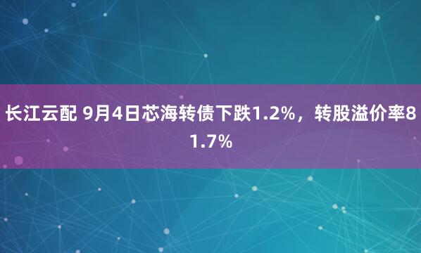 长江云配 9月4日芯海转债下跌1.2%，转股溢价率81.7%