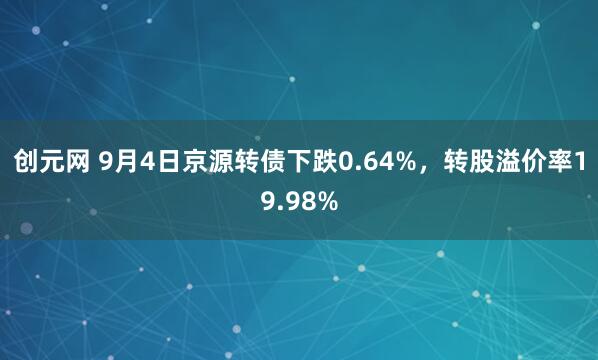 创元网 9月4日京源转债下跌0.64%，转股溢价率19.98%