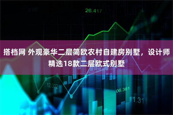 搭档网 外观豪华二层简欧农村自建房别墅，设计师精选18款二层欧式别墅
