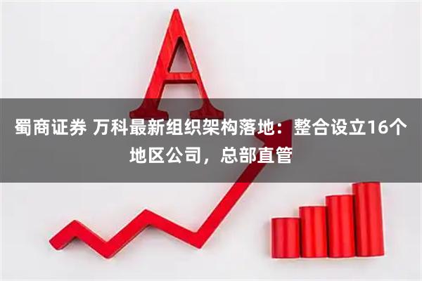 蜀商证券 万科最新组织架构落地：整合设立16个地区公司，总部直管