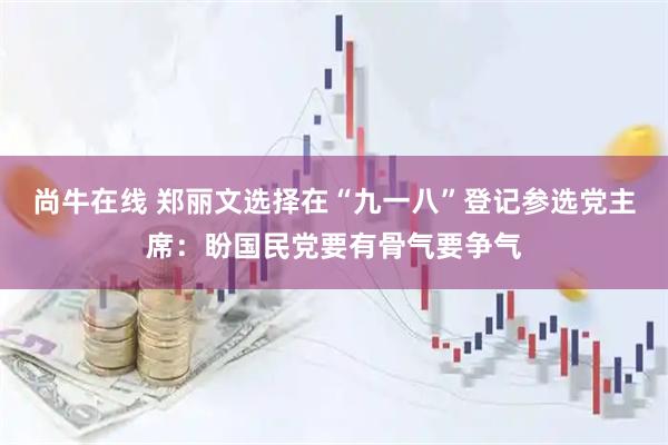尚牛在线 郑丽文选择在“九一八”登记参选党主席：盼国民党要有骨气要争气