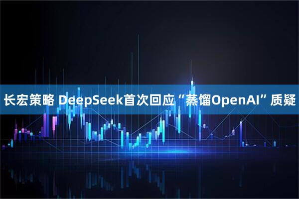 长宏策略 DeepSeek首次回应“蒸馏OpenAI”质疑