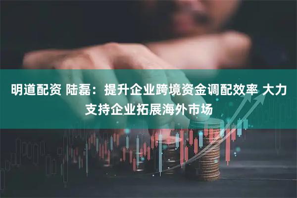 明道配资 陆磊：提升企业跨境资金调配效率 大力支持企业拓展海外市场