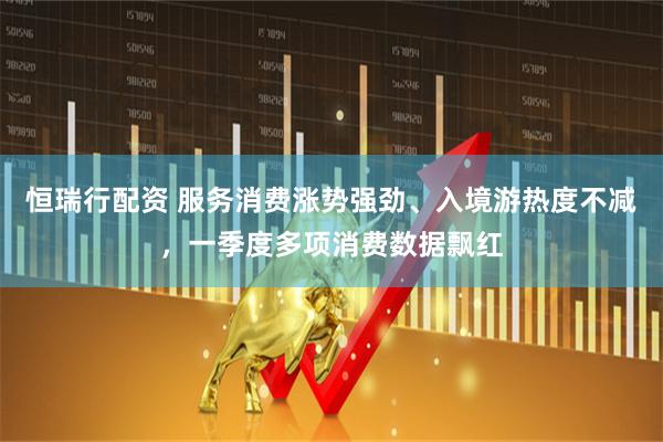 恒瑞行配资 服务消费涨势强劲、入境游热度不减，一季度多项消费数据飘红