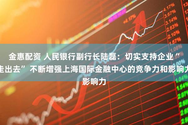 金惠配资 人民银行副行长陆磊：切实支持企业“走出去” 不断增强上海国际金融中心的竞争力和影响力