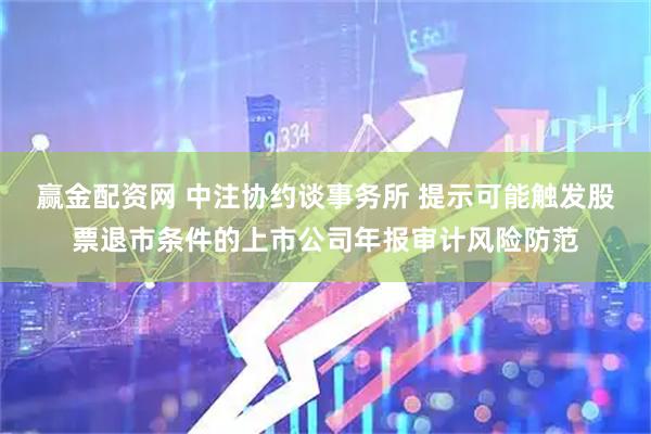 赢金配资网 中注协约谈事务所 提示可能触发股票退市条件的上市公司年报审计风险防范