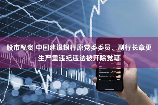 股市配资 中国建设银行原党委委员、副行长章更生严重违纪违法被开除党籍
