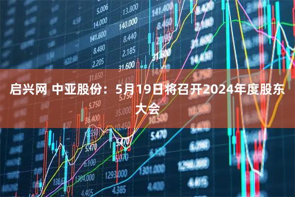 启兴网 中亚股份：5月19日将召开2024年度股东大会