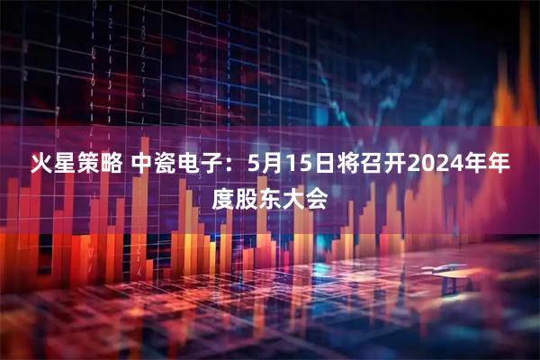 火星策略 中瓷电子：5月15日将召开2024年年度股东大会