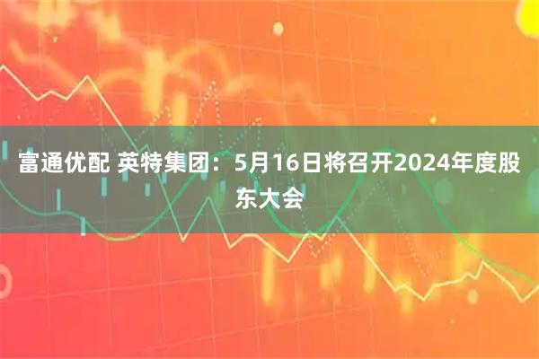 富通优配 英特集团：5月16日将召开2024年度股东大会