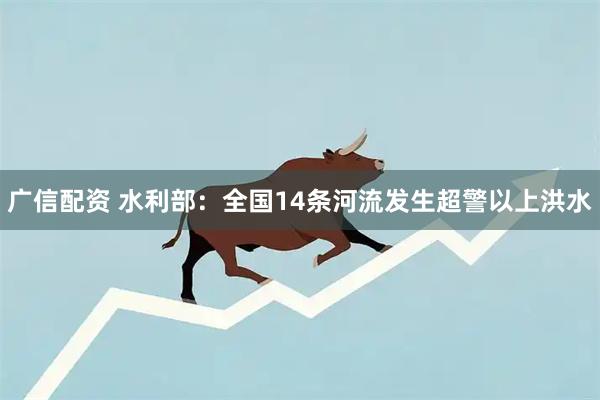 广信配资 水利部：全国14条河流发生超警以上洪水