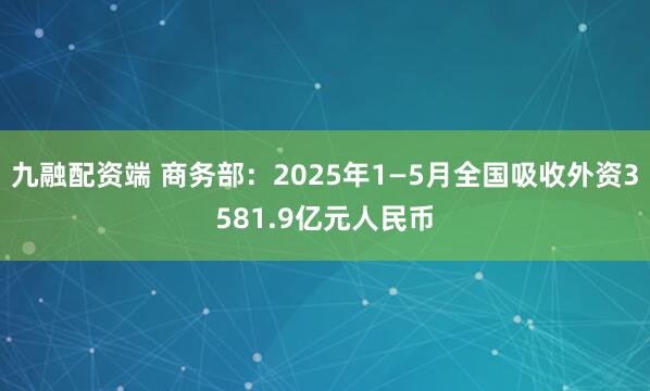 九融配资端 商务部：2025年1—5月全国吸收外资3581.9亿元人民币