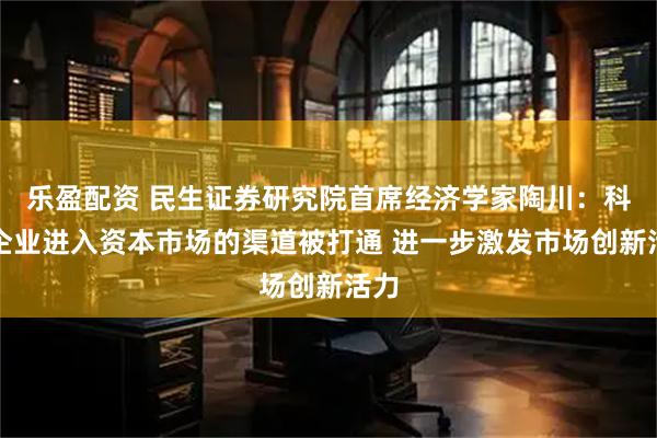 乐盈配资 民生证券研究院首席经济学家陶川：科技企业进入资本市场的渠道被打通 进一步激发市场创新活力