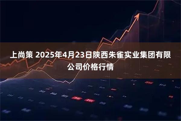 上尚策 2025年4月23日陕西朱雀实业集团有限公司价格行情