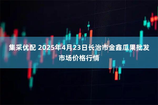 集采优配 2025年4月23日长治市金鑫瓜果批发市场价格行情