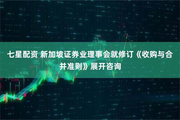 七星配资 新加坡证券业理事会就修订《收购与合并准则》展开咨询