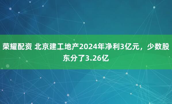 荣耀配资 北京建工地产2024年净利3亿元，少数股东分了3.26亿