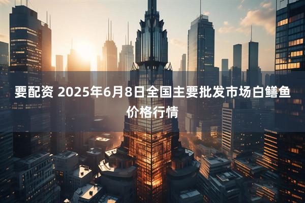 要配资 2025年6月8日全国主要批发市场白鳝鱼价格行情