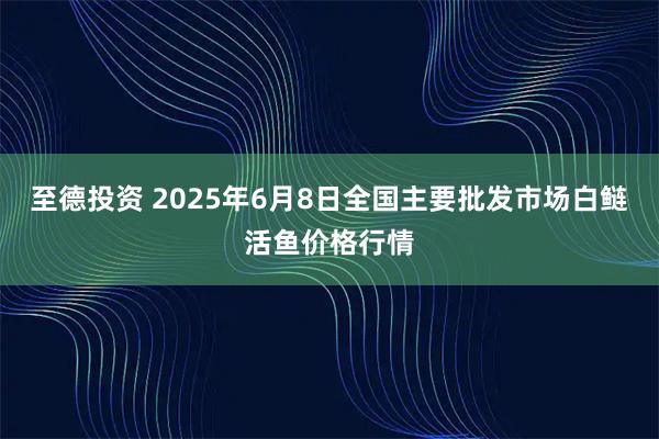 至德投资 2025年6月8日全国主要批发市场白鲢活鱼价格行情