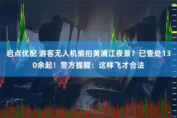 启点优配 游客无人机偷拍黄浦江夜景？已查处130余起！警方提醒：这样飞才合法