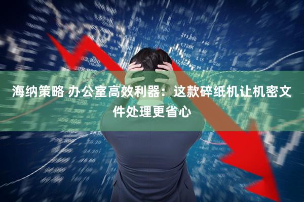 海纳策略 办公室高效利器：这款碎纸机让机密文件处理更省心