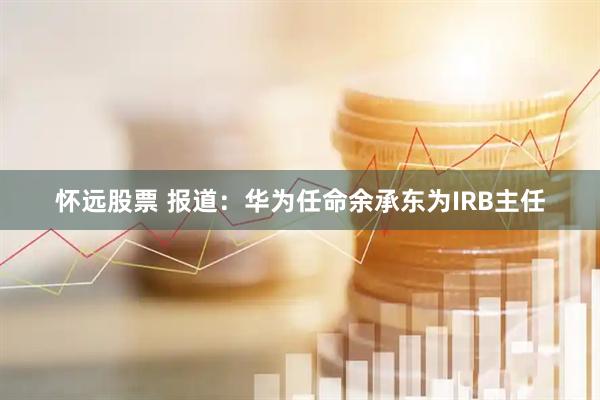 怀远股票 报道：华为任命余承东为IRB主任