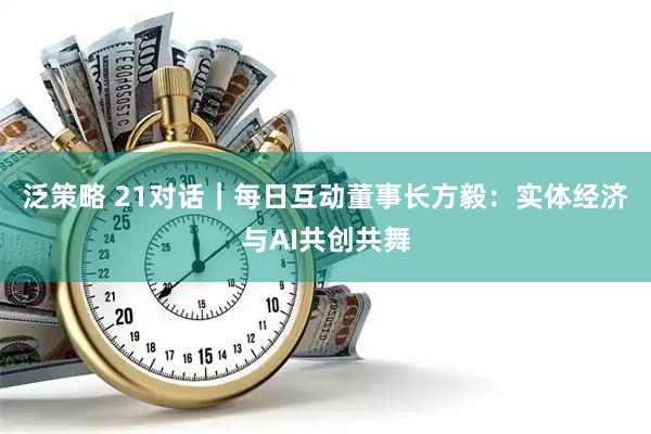 泛策略 21对话｜每日互动董事长方毅：实体经济与AI共创共舞