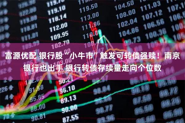 富源优配 银行股“小牛市”触发可转债强赎！南京银行也出手 银行转债存续量走向个位数