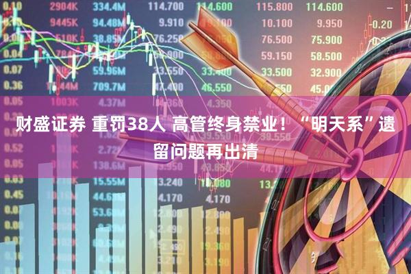 财盛证券 重罚38人 高管终身禁业！“明天系”遗留问题再出清