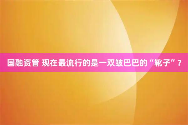 国融资管 现在最流行的是一双皱巴巴的“靴子”？