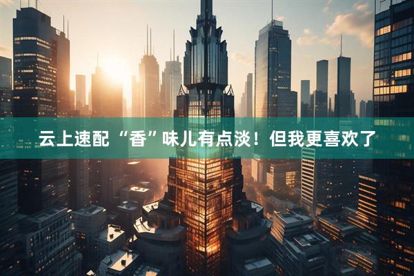 云上速配 “香”味儿有点淡！但我更喜欢了