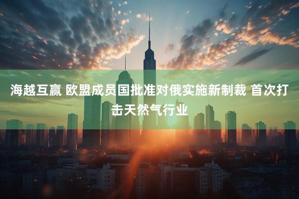 海越互赢 欧盟成员国批准对俄实施新制裁 首次打击天然气行业