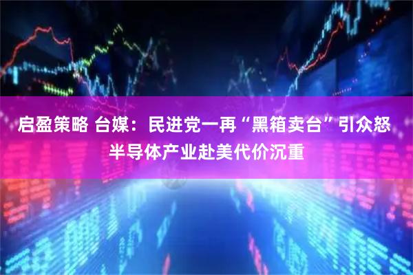 启盈策略 台媒：民进党一再“黑箱卖台”引众怒 半导体产业赴美代价沉重