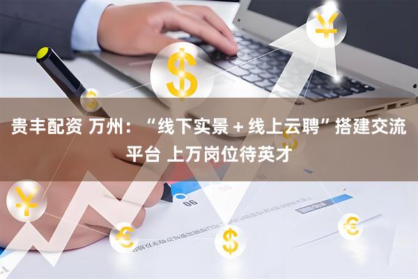 贵丰配资 万州：“线下实景＋线上云聘”搭建交流平台 上万岗位待英才