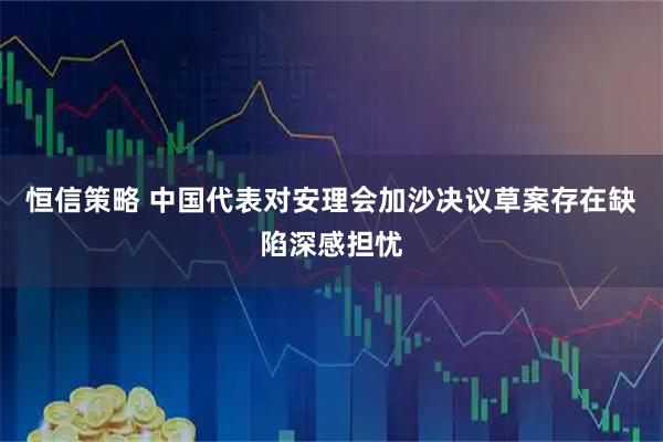 恒信策略 中国代表对安理会加沙决议草案存在缺陷深感担忧