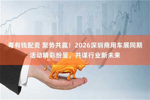 粤有钱配资 聚势共赢！2026深圳商用车展同期活动精彩纷呈，共谋行业新未来