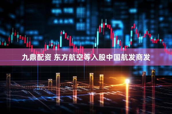 九鼎配资 东方航空等入股中国航发商发