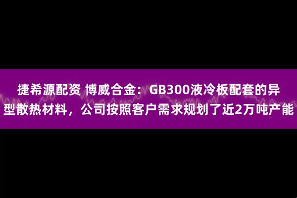捷希源配资 博威合金：GB300液冷板配套的异型散热材料，公司按照客户需求规划了近2万吨产能