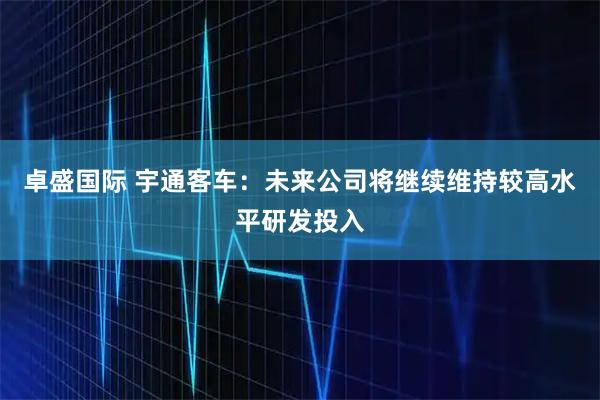 卓盛国际 宇通客车：未来公司将继续维持较高水平研发投入