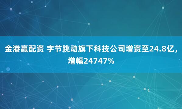 金港赢配资 字节跳动旗下科技公司增资至24.8亿，增幅24747%