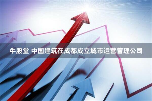 牛股堂 中国建筑在成都成立城市运营管理公司