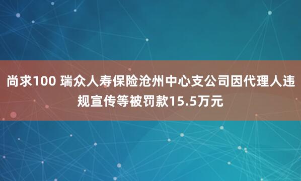尚求100 瑞众人寿保险沧州中心支公司因代理人违规宣传等被罚款15.5万元