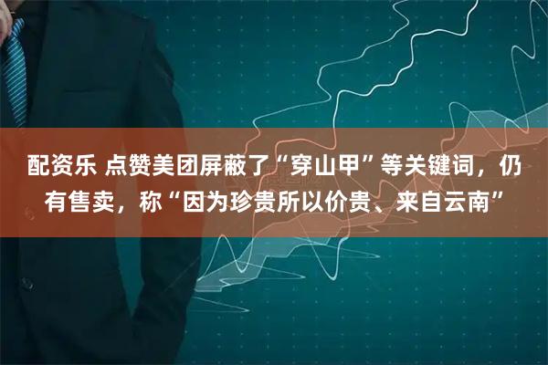 配资乐 点赞美团屏蔽了“穿山甲”等关键词，仍有售卖，称“因为珍贵所以价贵、来自云南”