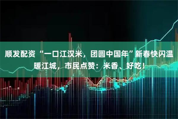 顺发配资 “一口江汉米，团圆中国年”新春快闪温暖江城，市民点赞：米香、好吃！