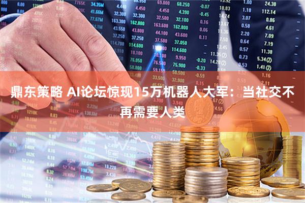 鼎东策略 AI论坛惊现15万机器人大军：当社交不再需要人类