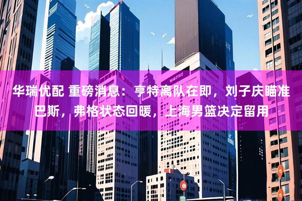 华瑞优配 重磅消息：亨特离队在即，刘子庆瞄准巴斯，弗格状态回暖，上海男篮决定留用