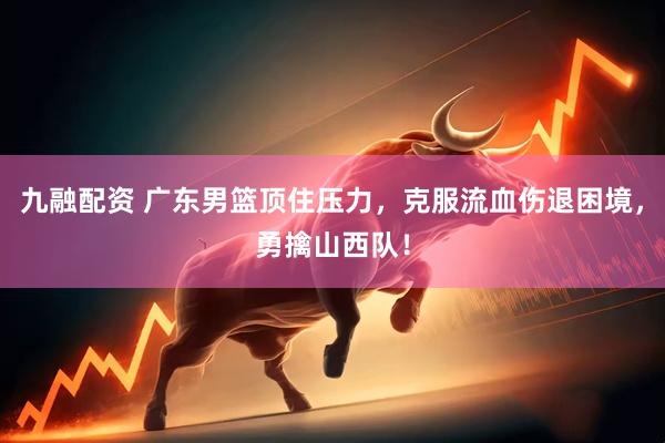 九融配资 广东男篮顶住压力，克服流血伤退困境，勇擒山西队！