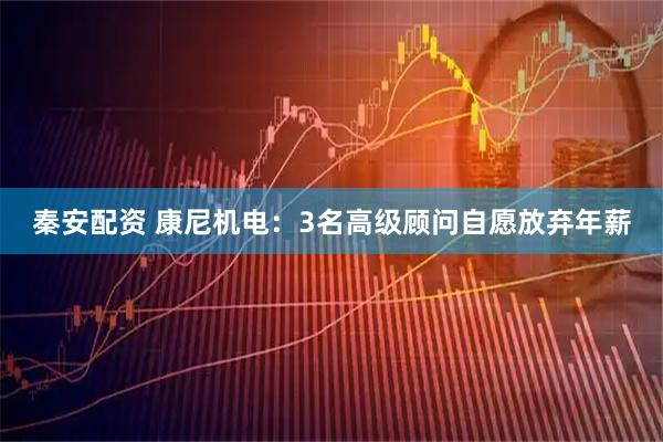 秦安配资 康尼机电：3名高级顾问自愿放弃年薪