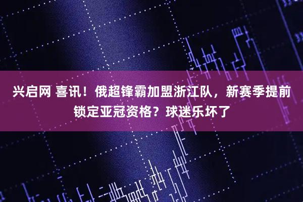 兴启网 喜讯！俄超锋霸加盟浙江队，新赛季提前锁定亚冠资格？球迷乐坏了