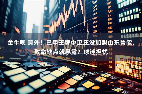 金牛呗 意外！巴甲王牌中卫还没加盟山东鲁能，致命缺点就暴露？球迷担忧